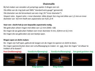 ChainmailleBij het maken van sieraden uit jumprings spelen 3 dingen een rol: De dikte van de ring (ook wel SWG “standardwiregauge” genoemd)