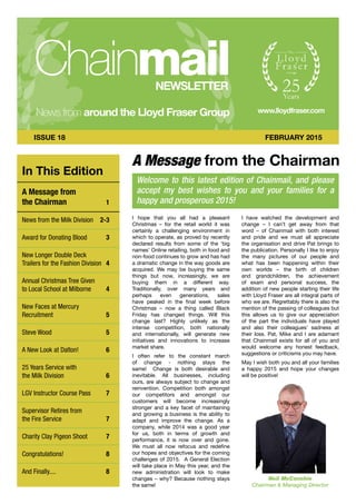 A Message from the Chairman
In This Edition
A Message from
the Chairman 	 1
News from the Milk Division 	 2-3
Award for Donating Blood 	 3
New Longer Double Deck
Trailers for the Fashion Division 	 4
Annual Christmas Tree Given
to Local School at Milborne 	 4
New Faces at Mercury
Recruitment 	 5
Steve Wood 	 5
A New Look at Dalton! 	 6
25 Years Service with
the Milk Division 	 6
LGV Instructor Course Pass 	 7
Supervisor Retires from
the Fire Service 	 7
Charity Clay Pigeon Shoot 	 7
Congratulations! 	 8
And Finally.... 	 8
ISSUE 18 FEBRUARY 2015
I hope that you all had a pleasant
Christmas – for the retail world it was
certainly a challenging environment in
which to operate, as proved by recently
declared results from some of the ‘big
names’ Online retailing, both in food and
non-food continues to grow and has had
a dramatic change in the way goods are
acquired. We may be buying the same
things but now, increasingly, we are
buying them in a different way.
Traditionally, over many years and
perhaps even generations, sales
have peaked in the final week before
Christmas – now a thing called Black
Friday has changed things. Will this
change last? Highly unlikely as the
intense competition, both nationally
and internationally, will generate new
initiatives and innovations to increase
market share.
I often refer to the constant march
of change - nothing stays the
same! Change is both desirable and
inevitable. All businesses, including
ours, are always subject to change and
reinvention. Competition both amongst
our competitors and amongst our
customers will become increasingly
stronger and a key facet of maintaining
and growing a business is the ability to
adapt and improve the change. As a
company, while 2014 was a good year
for us, both in terms of growth and
performance, it is now over and gone.
We must all now refocus and redefine
our hopes and objectives for the coming
challenges of 2015. A General Election
will take place in May this year, and the
new administration will look to make
changes – why? Because nothing stays
the same!
I have watched the development and
change – I can’t get away from that
word – of Chainmail with both interest
and pride and we must all appreciate
the organisation and drive Pat brings to
the publication. Personally I like to enjoy
the many pictures of our people and
what has been happening within their
own worlds – the birth of children
and grandchildren, the achievement
of exam and personal success, the
addition of new people starting their life
with Lloyd Fraser are all integral parts of
who we are. Regrettably there is also the
mention of the passing of colleagues but
this allows us to give our appreciation
of the part the individuals have played
and also their colleagues’ sadness at
their loss. Pat, Mike and I are adamant
that Chainmail exists for all of you and
would welcome any honest feedback,
suggestions or criticisms you may have.
May I wish both you and all your families
a happy 2015 and hope your changes
will be positive!
Welcome to this latest edition of Chainmail, and please
accept my best wishes to you and your families for a
happy and prosperous 2015!
Neil McConchie
Chairman & Managing Director
 