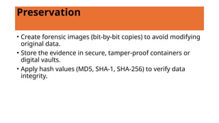 Preservation
• Create forensic images (bit-by-bit copies) to avoid modifying
original data.
• Store the evidence in secure, tamper-proof containers or
digital vaults.
• Apply hash values (MD5, SHA-1, SHA-256) to verify data
integrity.
 