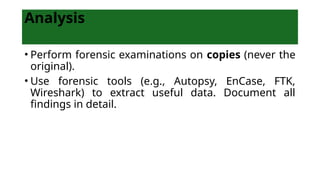Analysis
• Perform forensic examinations on copies (never the
original).
• Use forensic tools (e.g., Autopsy, EnCase, FTK,
Wireshark) to extract useful data. Document all
findings in detail.
 