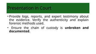 Presentation in Court
• Provide logs, reports, and expert testimony about
the evidence. Verify the authenticity and explain
forensic methods used.
• Ensure the chain of custody is unbroken and
documented.
 