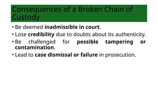 Consequences of a Broken Chain of
Custody
• Be deemed inadmissible in court.
• Lose credibility due to doubts about its authenticity.
• Be challenged for possible tampering or
contamination.
• Lead to case dismissal or failure in prosecution.
 