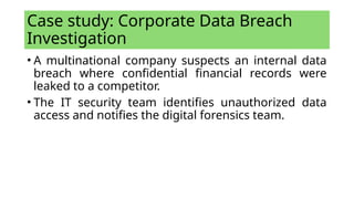Case study: Corporate Data Breach
Investigation
• A multinational company suspects an internal data
breach where confidential financial records were
leaked to a competitor.
• The IT security team identifies unauthorized data
access and notifies the digital forensics team.
 
