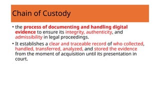 Chain of Custody
• the process of documenting and handling digital
evidence to ensure its integrity, authenticity, and
admissibility in legal proceedings.
• It establishes a clear and traceable record of who collected,
handled, transferred, analyzed, and stored the evidence
from the moment of acquisition until its presentation in
court.
 
