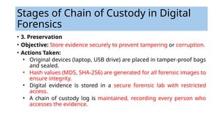 • 3. Preservation
• Objective: Store evidence securely to prevent tampering or corruption.
• Actions Taken:
• Original devices (laptop, USB drive) are placed in tamper-proof bags
and sealed.
• Hash values (MD5, SHA-256) are generated for all forensic images to
ensure integrity.
• Digital evidence is stored in a secure forensic lab with restricted
access.
• A chain of custody log is maintained, recording every person who
accesses the evidence.
Stages of Chain of Custody in Digital
Forensics
 