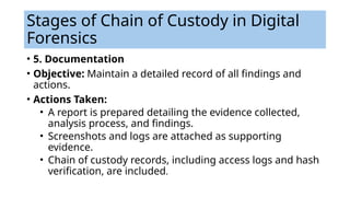 • 5. Documentation
• Objective: Maintain a detailed record of all findings and
actions.
• Actions Taken:
• A report is prepared detailing the evidence collected,
analysis process, and findings.
• Screenshots and logs are attached as supporting
evidence.
• Chain of custody records, including access logs and hash
verification, are included.
Stages of Chain of Custody in Digital
Forensics
 