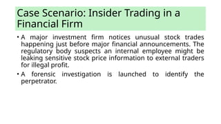 Case Scenario: Insider Trading in a
Financial Firm
• A major investment firm notices unusual stock trades
happening just before major financial announcements. The
regulatory body suspects an internal employee might be
leaking sensitive stock price information to external traders
for illegal profit.
• A forensic investigation is launched to identify the
perpetrator.
 