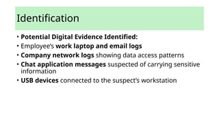Identification
• Potential Digital Evidence Identified:
• Employee’s work laptop and email logs
• Company network logs showing data access patterns
• Chat application messages suspected of carrying sensitive
information
• USB devices connected to the suspect’s workstation
 