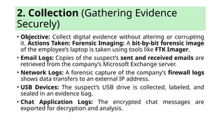 2. Collection (Gathering Evidence
Securely)
• Objective: Collect digital evidence without altering or corrupting
it. Actions Taken: Forensic Imaging: A bit-by-bit forensic image
of the employee’s laptop is taken using tools like FTK Imager.
• Email Logs: Copies of the suspect’s sent and received emails are
retrieved from the company’s Microsoft Exchange server.
• Network Logs: A forensic capture of the company’s firewall logs
shows data transfers to an external IP address.
• USB Devices: The suspect’s USB drive is collected, labeled, and
sealed in an evidence bag.
• Chat Application Logs: The encrypted chat messages are
exported for decryption and analysis.
 