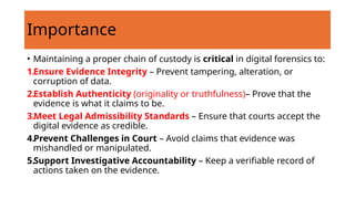 • Maintaining a proper chain of custody is critical in digital forensics to:
1.Ensure Evidence Integrity – Prevent tampering, alteration, or
corruption of data.
2.Establish Authenticity (originality or truthfulness)– Prove that the
evidence is what it claims to be.
3.Meet Legal Admissibility Standards – Ensure that courts accept the
digital evidence as credible.
4.Prevent Challenges in Court – Avoid claims that evidence was
mishandled or manipulated.
5.Support Investigative Accountability – Keep a verifiable record of
actions taken on the evidence.
Importance
 
