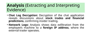 • Chat Log Decryption: Decryption of the chat application
reveals discussions about stock trades and financial
predictions, confirming insider trading.
• Network Logs: Analysis shows data exfiltration from the
employee’s machine to a foreign IP address, where the
external trader operates.
Analysis (Extracting and Interpreting
Evidence)
 