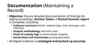 Documentation (Maintaining a
Record)
• Objective: Ensure detailed documentation of findings for
legal proceedings. Actions Taken: A formal forensic report
is compiled, including:
• Evidence summary (emails, network logs, chat messages, and
USB files)
• Analysis methodology and tools used
• Chain of custody logs to demonstrate integrity
• Screenshots and timestamps proving data leaks
• All digital evidence is cataloged and backed up securely.
 