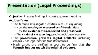 Presentation (Legal Proceedings)
• Objective: Present findings in court to prove the crime.
• Actions Taken:
• The forensic investigator testifies in court, explaining:
• How the employee accessed confidential data
• How the evidence was collected and preserved
• The chain of custody log, proving evidence integrity
• The prosecution presents digital artifacts, including
emails, chat logs, and file transfer records.
• Hash values are verified in court to confirm that the
forensic images match the original evidence.
 
