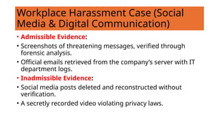 Workplace Harassment Case (Social
Media & Digital Communication)
• Admissible Evidence:
• Screenshots of threatening messages, verified through
forensic analysis.
• Official emails retrieved from the company’s server with IT
department logs.
• Inadmissible Evidence:
• Social media posts deleted and reconstructed without
verification.
• A secretly recorded video violating privacy laws.
 