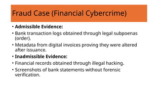 Fraud Case (Financial Cybercrime)
• Admissible Evidence:
• Bank transaction logs obtained through legal subpoenas
(order).
• Metadata from digital invoices proving they were altered
after issuance.
• Inadmissible Evidence:
• Financial records obtained through illegal hacking.
• Screenshots of bank statements without forensic
verification.
 