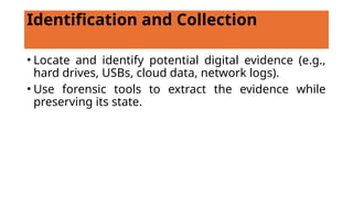 Identification and Collection
• Locate and identify potential digital evidence (e.g.,
hard drives, USBs, cloud data, network logs).
• Use forensic tools to extract the evidence while
preserving its state.
 