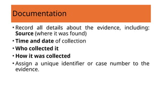 Documentation
• Record all details about the evidence, including:
Source (where it was found)
• Time and date of collection
• Who collected it
• How it was collected
• Assign a unique identifier or case number to the
evidence.
 