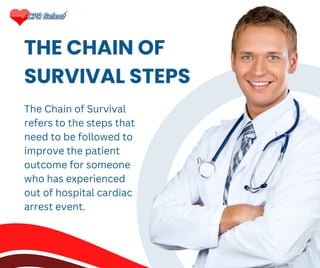 THE CHAIN OF
SURVIVAL STEPS
The Chain of Survival
refers to the steps that
need to be followed to
improve the patient
outcome for someone
who has experienced
out of hospital cardiac
arrest event.
 