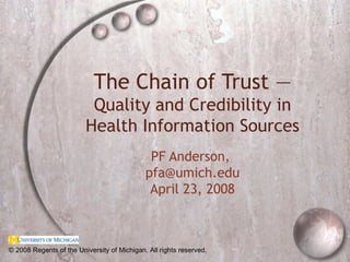 The Chain of Trust —  Quality and Credibility in Health Information Sources PF Anderson,  [email_address] April 23, 2008 © 2008 Regents of the University of Michigan. All rights reserved. 