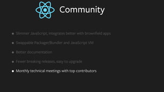 Community
• Slimmer JavaScript, integrates better with brownﬁeld apps
• Swappable Packager/Bundler and JavaScript VM
• Better documentation
• Fewer breaking releases, easy to upgrade
• Monthly technical meetings with top contributors
 