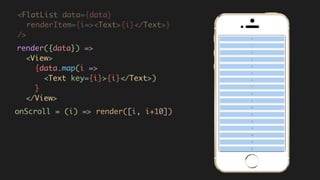 <FlatList data={data}
renderItem={i=><Text>{i}</Text>}  
/>
render({data}) =>  
<View>  
{data.map(i =>  
<Text key={i}>{i}</Text>)  
}  
</View>
onScroll = (i) => render([i, i+10])
 