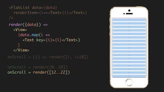 <FlatList data={data}
renderItem={i=><Text>{i}</Text>}  
/>
render({data}) =>  
<View>  
{data.map(i =>  
<Text key={i}>{i}</Text>)  
}  
</View>
onScroll = (i) => render([i, i+10])
onScroll = render([0..10])
onScroll = render([12..22])
 