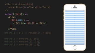 <FlatList data={data}
renderItem={i=><Text>{i}</Text>}  
/>
render({data}) =>  
<View>  
{data.map(i =>  
<Text key={i}>{i}</Text>)  
}  
</View>
onScroll = (i) => render([i, i+10])
onScroll = render([0..10])
onScroll = render([12..22])
onScroll = render([18..28])
 