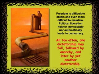Freedom is difficult to
obtain and even more
 difficult to maintain.
  Political liberation
 neither immediately
   nor automatically
 leads to democracy.

All too often, one
dictatorship may
fall, followed by
   anarchy, and
   later by yet
      another
   dictatorship.
 