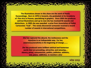 The illustrations shown in this show are the work of Pawla
 Kuczynskiego. Born in 1976 in Szczecin, she graduated at he Accademy
of Fine Arts in Poznan, specializing in graphics. Since 2004 she produces
   satirical illustrations and up to now she has received 92 awards and
distinctions. In 2005 she was awarded a prize from Association of Polish
 Cartoonists "Eryk". This newly discovered cartoonist received a record
               number of awards in international competitions.



         She has captured the absurd, the restlessness and the
               injustices in an indisputable way. For her,
         awareness/sensitivity is the beginning of change.......

         She has produced some brilliant satirical and humorous
          works that are provoking, attractive, and amusing….
        slavery, greed, consumerism, politics, pollution, athletics,
                 war, peace, addiction, to mention a few
 