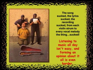 The song
 sucked, the lyrics
    sucked, the
     recording
sucked, from each
  violin strum to
every vocal melody
the thing…sucked!

  Listening to
  music all day
isn't easy, and
   forming an
opinion about it
   all is even
    harder.
 