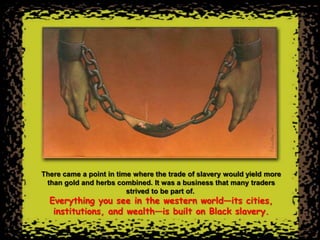 There came a point in time where the trade of slavery would yield more
 than gold and herbs combined. It was a business that many traders
                         strived to be part of.
  Everything you see in the western world—its cities,
   institutions, and wealth—is built on Black slavery.
 