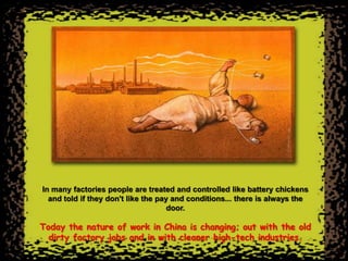 In many factories people are treated and controlled like battery chickens
  and told if they don't like the pay and conditions... there is always the
                                     door.

Today the nature of work in China is changing; out with the old
  dirty factory jobs and in with cleaner high-tech industries.
 