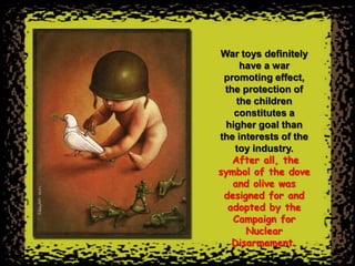 War toys definitely
     have a war
 promoting effect,
 the protection of
    the children
   constitutes a
 higher goal than
the interests of the
   toy industry.
   After all, the
symbol of the dove
   and olive was
 designed for and
  adopted by the
   Campaign for
      Nuclear
   Disarmament.
 