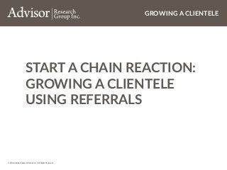 © 2014 Advisor Research Group Inc. | All Rights Reserved.
GROWING A CLIENTELE
START A CHAIN REACTION:
GROWING A CLIENTELE
USING REFERRALS
 