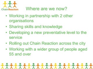Where are we now?
• Working in partnership with 2 other
organisations
• Sharing skills and knowledge
• Developing a new preventative level to the
service
• Rolling out Chain Reaction across the city
• Working with a wider group of people aged
55 and over
 