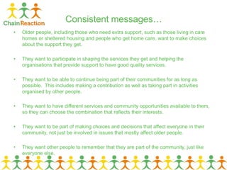 Consistent messages…
• Older people, including those who need extra support, such as those living in care
homes or sheltered housing and people who get home care, want to make choices
about the support they get.
• They want to participate in shaping the services they get and helping the
organisations that provide support to have good quality services.
• They want to be able to continue being part of their communities for as long as
possible. This includes making a contribution as well as taking part in activities
organised by other people.
• They want to have different services and community opportunities available to them,
so they can choose the combination that reflects their interests.
• They want to be part of making choices and decisions that affect everyone in their
community, not just be involved in issues that mostly affect older people.
• They want other people to remember that they are part of the community, just like
everyone else.
 