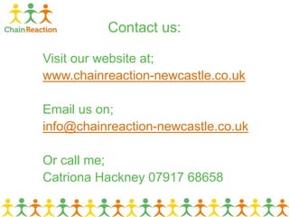 Contact us:
Visit our website at;
www.chainreaction-newcastle.co.uk
Email us on;
info@chainreaction-newcastle.co.uk
Or call me;
Catriona Hackney 07917 68658
 