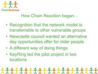 How Chain Reaction began…
• Recognition that the network model is
transferrable to other vulnerable groups
• Newcastle council wanted an alternative
day opportunities offer for older people
• A different way of doing things
• KeyRing led the pilot project in two
locations
 