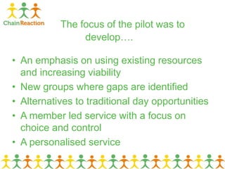 The focus of the pilot was to
develop….
• An emphasis on using existing resources
and increasing viability
• New groups where gaps are identified
• Alternatives to traditional day opportunities
• A member led service with a focus on
choice and control
• A personalised service
 
