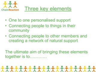 Three key elements
• One to one personalised support
• Connecting people to things in their
community
• Connecting people to other members and
creating a network of natural support
The ultimate aim of bringing these elements
together is to…………
 