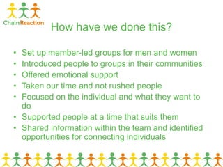 How have we done this?
• Set up member-led groups for men and women
• Introduced people to groups in their communities
• Offered emotional support
• Taken our time and not rushed people
• Focused on the individual and what they want to
do
• Supported people at a time that suits them
• Shared information within the team and identified
opportunities for connecting individuals
 