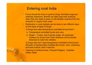 Entering rural India
•   Focus should be more on generic drugs. Branded drugs are
    relatively expensive. Brands can later push their products
    when they are ready to pass on the benefits received from the
    reduction in supply chain costs.
•   Distribution in rural markets can be done in two different ways
    on the basis of types of drugs -
    1) Drugs that need temperature controlled environment –
     a. Temperature controlled trucks and vans.
     b. Roads – Trucks, and if narrow roads, AC pushcarts
         (trolleys) by Acme Cold Chain Solutions Ltd for shorter
         distances to reach the retailers.
    2) Drugs that don’t need temperature controlled environment -
    All types of transportation facilities like trucks, vans, rickshaws,
    and even bullock carts if need be.
•   Catering to medical stores, Chaupal Saagars, hospitals,
    melas, haats.
 