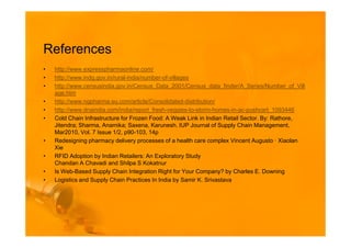 References
•   http://www.expresspharmaonline.com/
•   http://www.indg.gov.in/rural-india/number-of-villages
•   http://www.censusindia.gov.in/Census_Data_2001/Census_data_finder/A_Series/Number_of_Vill
    age.htm
•   http://www.ngpharma.eu.com/article/Consolidated-distribution/
•   http://www.dnaindia.com/india/report_fresh-veggies-to-storm-homes-in-ac-pushcart_1093446
•   Cold Chain Infrastructure for Frozen Food: A Weak Link in Indian Retail Sector. By: Rathore,
    Jitendra; Sharma, Anamika; Saxena, Karunesh. IUP Journal of Supply Chain Management,
    Mar2010, Vol. 7 Issue 1/2, p90-103, 14p
•   Redesigning pharmacy delivery processes of a health care complex Vincent Augusto · Xiaolan
    Xie
•   RFID Adoption by Indian Retailers: An Exploratory Study
    Chandan A Chavadi and Shilpa S Kokatnur
•   Is Web-Based Supply Chain Integration Right for Your Company? by Charles E. Downing
•   Logistics and Supply Chain Practices In India by Samir K. Srivastava
 