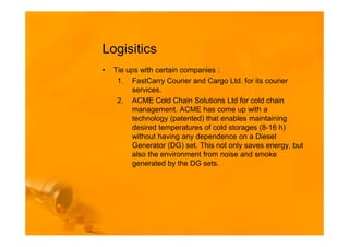 Logisitics
•   Tie ups with certain companies :
     1. FastCarry Courier and Cargo Ltd. for its courier
          services.
     2. ACME Cold Chain Solutions Ltd for cold chain
          management. ACME has come up with a
          technology (patented) that enables maintaining
          desired temperatures of cold storages (8-16 h)
          without having any dependence on a Diesel
          Generator (DG) set. This not only saves energy, but
          also the environment from noise and smoke
          generated by the DG sets.
 