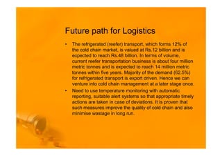 Future path for Logistics
•   The refrigerated (reefer) transport, which forms 12% of
    the cold chain market, is valued at Rs.12 billion and is
    expected to reach Rs.48 billion. In terms of volume,
    current reefer transportation business is about four million
    metric tonnes and is expected to reach 14 million metric
    tonnes within five years. Majority of the demand (62.5%)
    for refrigerated transport is export driven. Hence we can
    venture into cold chain management at a later stage once.
•   Need to use temperature monitoring with automatic
    reporting, suitable alert systems so that appropriate timely
    actions are taken in case of deviations. It is proven that
    such measures improve the quality of cold chain and also
    minimise wastage in long run.
 