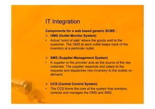 IT Integration
Components for a web based generic SCMS :
  OMS (Outlet Monitor System)
• Actual “point of sale” where the goods sold to the
  customer. The OMS at each outlet keeps track of the
  inventory at a particular outlet.

    SMS (Supplier Management System)
•   A supplier or the provider acts as the source of the raw
    materials. The supplier responds and caters to the
    requests and dispatches new inventory to the outlets on
    demand.

    CCS (Central Control System)
•   The CCS forms the core of the system that monitors,
    controls and manages the OMS and SMS.
 