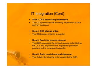 IT Integration (Cont)
•   Step 3: CCS processing information.
•   The CCS processes the incoming information to take
    delivery decisions.

•   Step 4: CCS placing order.
•   The CCS places order to a supplier.

•   Step 5: Servicing product request.
•   The SMS processes the product request submitted by
    the CCS and dispatches the requested quantity of
    products to the corresponding outlet.

•   Step 6: Order receipt acknowledgement.
•   The Outlet intimates the order receipt to the CCS.
 
