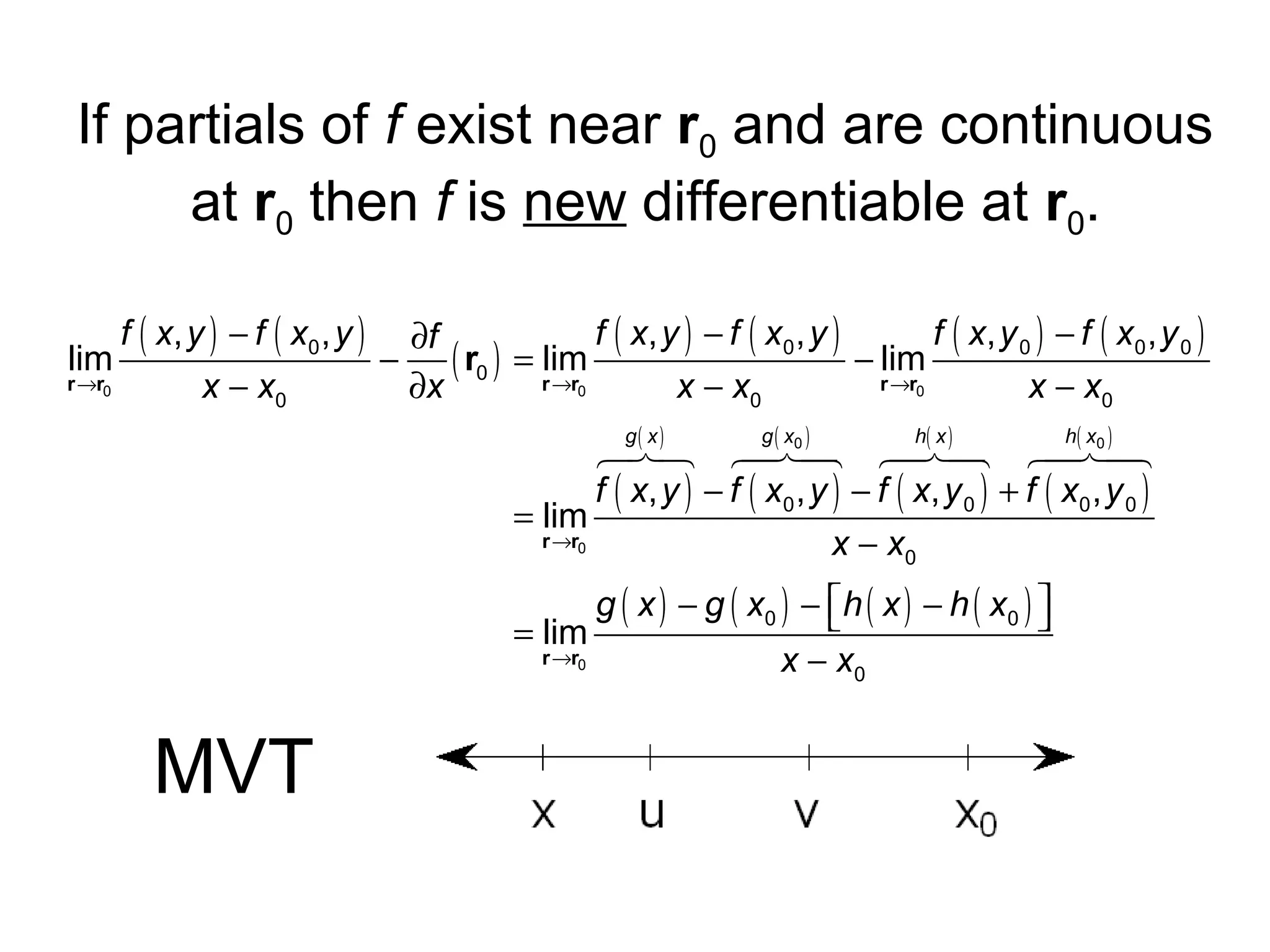 If partials of f exist near r0 and are continuous
at r0 then f is new differentiable at r0.
f ( x, y ) − f ( x0 , y ) ∂f
f ( x, y ) − f ( x 0 , y )
f ( x, y 0 ) − f ( x 0 , y 0 )
lim
−
− lim
( r0 ) = rlim
r →r0
→r0
r →r0
x − x0
∂x
x − x0
x − x0
( )
678 6 74 6 74 6 74
4( 0 )8 4 ( ) 8
4( 0 ) 8
f ( x, y ) − f ( x 0 , y ) − f ( x , y 0 ) + f ( x 0 , y 0 )
= lim
r →r0
x − x0
g x

g x

h x

g ( x ) − g ( x0 ) −  h ( x ) − h ( x 0 ) 


= lim
r →r0
x − x0

MVT

h x

 