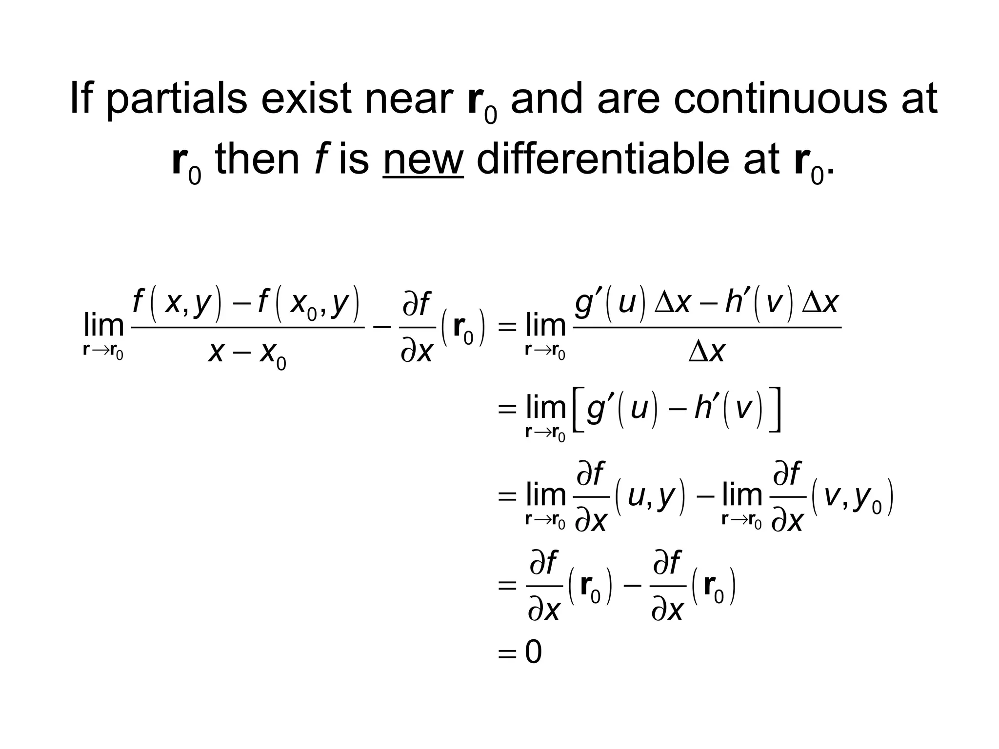 If partials exist near r0 and are continuous at
r0 then f is new differentiable at r0.
f ( x, y ) − f ( x0 , y ) ∂f
g ′ ( u ) ∆x − h′ ( v ) ∆x
lim
−
( r0 ) = rlim
r →r0
→r0
x − x0
∂x
∆x
= lim g ′ ( u ) − h′ ( v ) 


r →r0

∂f
∂f
= lim ( u, y ) − lim ( v , y 0 )
r →r0 ∂x
r →r0 ∂x
∂f
∂f
=
( r0 ) − ( r0 )
∂x
∂x
=0

 