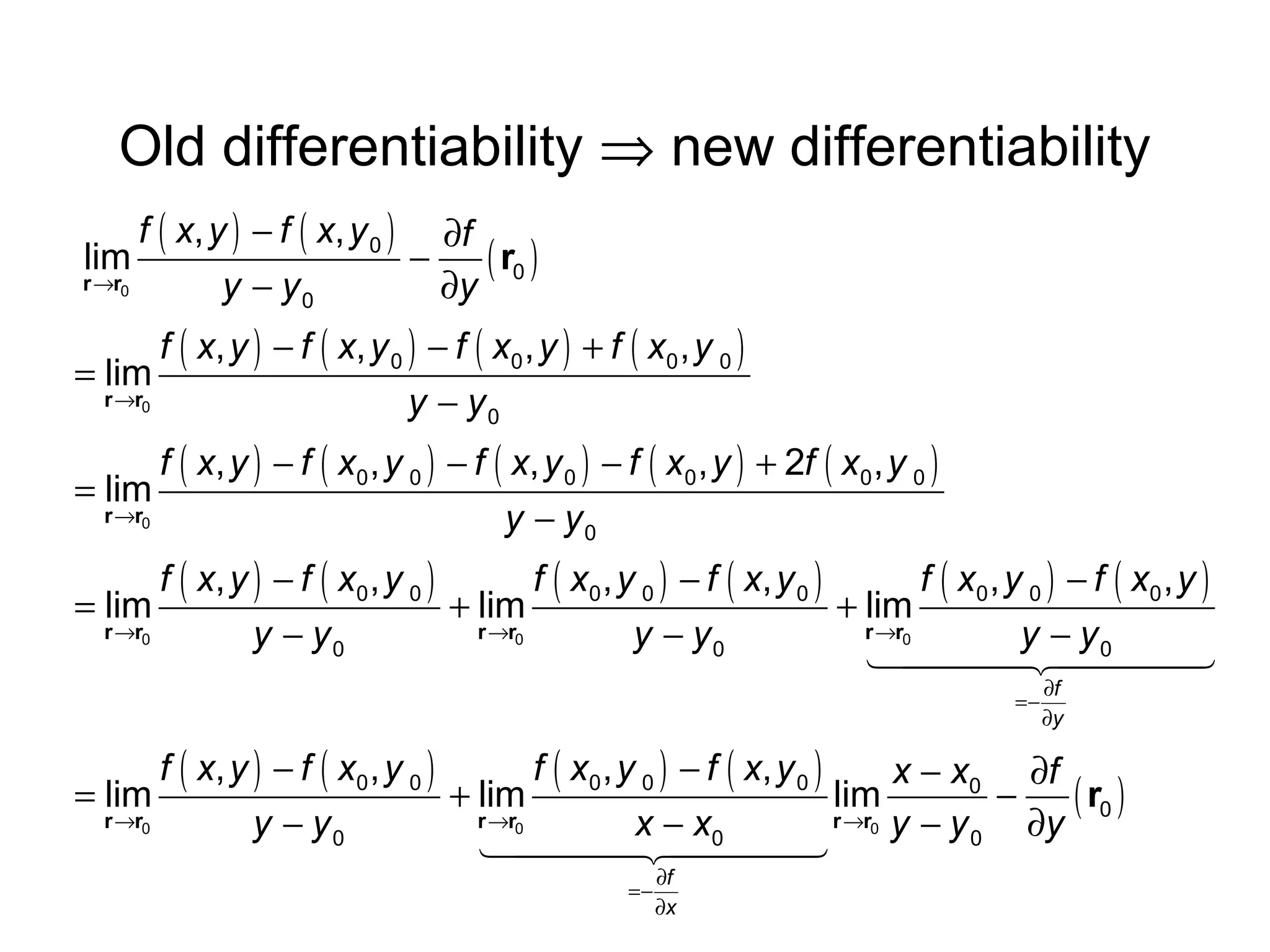 Old differentiability ⇒ new differentiability
f ( x, y ) − f ( x, y 0 ) ∂f
lim
−
( r0 )
r →r0
y − y0
∂y

f ( x, y ) − f ( x, y 0 ) − f ( x0 , y ) + f ( x0 , y 0 )
= lim
r →r0
y − y0

f ( x, y ) − f ( x0 , y 0 ) − f ( x, y 0 ) − f ( x0 , y ) + 2f ( x0 , y 0 )
= lim
r →r0
y − y0

f ( x, y ) − f ( x 0 , y 0 )
f ( x 0 , y 0 ) − f ( x, y 0 )
f ( x0 , y 0 ) − f ( x0 , y )
= lim
+ lim
+ lim
r →r0
r →r0
r →r0
y − y0
y − y0
y − y0
1444 24444
4
3
=−

∂f
∂y

f ( x, y ) − f ( x 0 , y 0 )
f ( x 0 , y 0 ) − f ( x, y 0 )
x − x0 ∂f
= lim
+ lim
lim
−
( r0 )
r →r0
r →r0
r →r0 y − y
y − y0
x − x0
∂y
0
1444 24444
4
3
=−

∂f
∂x

 